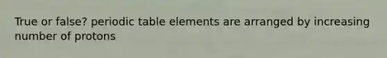 True or false? periodic table elements are arranged by increasing number of protons