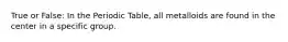 True or False: In the Periodic Table, all metalloids are found in the center in a specific group.