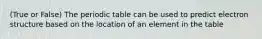 (True or False) The periodic table can be used to predict electron structure based on the location of an element in the table