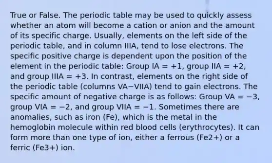 True or False. The periodic table may be used to quickly assess whether an atom will become a cation or anion and the amount of its specific charge. Usually, elements on the left side of the periodic table, and in column IIIA, tend to lose electrons. The specific positive charge is dependent upon the position of the element in the periodic table: Group IA = +1, group IIA = +2, and group IIIA = +3. In contrast, elements on the right side of the periodic table (columns VA−VIIA) tend to gain electrons. The specific amount of negative charge is as follows: Group VA = −3, group VIA = −2, and group VIIA = −1. Sometimes there are anomalies, such as iron (Fe), which is the metal in the hemoglobin molecule within red blood cells (erythrocytes). It can form more than one type of ion, either a ferrous (Fe2+) or a ferric (Fe3+) ion.