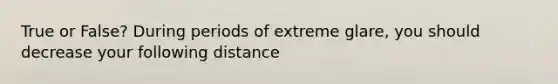 True or False? During periods of extreme glare, you should decrease your following distance