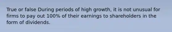 True or false During periods of high growth, it is not unusual for firms to pay out 100% of their earnings to shareholders in the form of dividends.