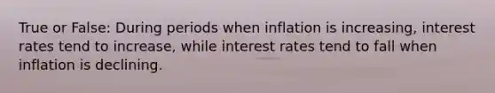 True or False: During periods when inflation is increasing, interest rates tend to increase, while interest rates tend to fall when inflation is declining.