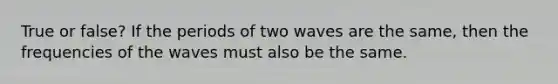 True or false? If the periods of two waves are the same, then the frequencies of the waves must also be the same.