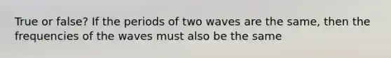 True or false? If the periods of two waves are the same, then the frequencies of the waves must also be the same