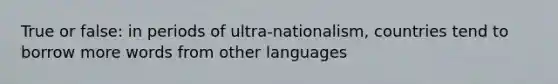 True or false: in periods of ultra-nationalism, countries tend to borrow more words from other languages