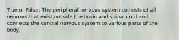 True or False: The peripheral nervous system consists of all neurons that exist outside the brain and spinal cord and connects the central nervous system to various parts of the body.