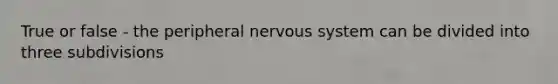 True or false - the peripheral nervous system can be divided into three subdivisions