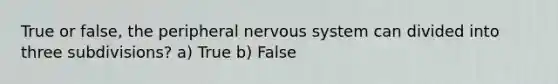 True or false, the peripheral nervous system can divided into three subdivisions? a) True b) False