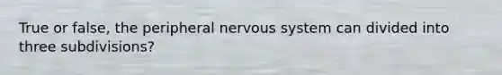 True or false, the peripheral nervous system can divided into three subdivisions?