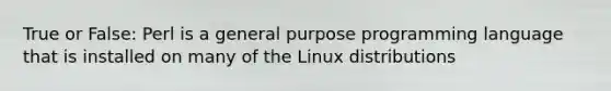 True or False: Perl is a general purpose programming language that is installed on many of the Linux distributions