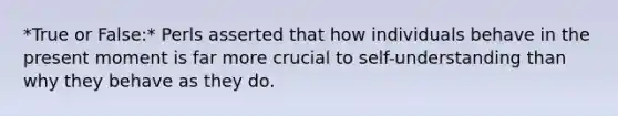 *True or False:* Perls asserted that how individuals behave in the present moment is far more crucial to self-understanding than why they behave as they do.