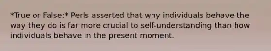 *True or False:* Perls asserted that why individuals behave the way they do is far more crucial to self-understanding than how individuals behave in the present moment.