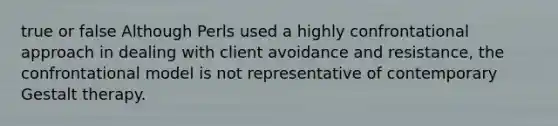 true or false Although Perls used a highly confrontational approach in dealing with client avoidance and resistance, the confrontational model is not representative of contemporary Gestalt therapy.