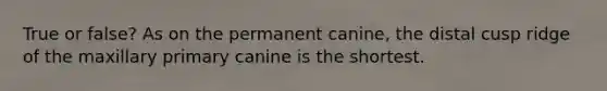True or false? As on the permanent canine, the distal cusp ridge of the maxillary primary canine is the shortest.