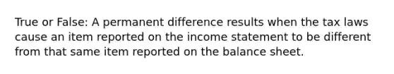 True or False: A permanent difference results when the tax laws cause an item reported on the income statement to be different from that same item reported on the balance sheet.