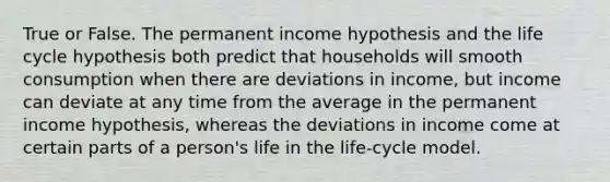 True or False. The permanent income hypothesis and the life cycle hypothesis both predict that households will smooth consumption when there are deviations in income, but income can deviate at any time from the average in the permanent income hypothesis, whereas the deviations in income come at certain parts of a person's life in the life-cycle model.