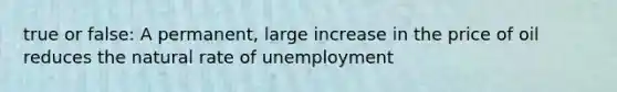 true or false: A permanent, large increase in the price of oil reduces the natural rate of unemployment