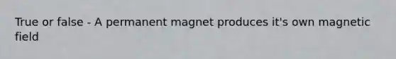 True or false - A permanent magnet produces it's own magnetic field