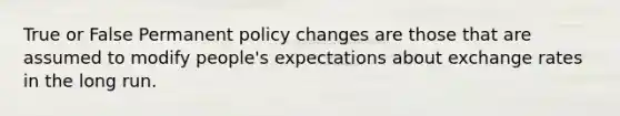 True or False Permanent policy changes are those that are assumed to modify people's expectations about exchange rates in the long run.