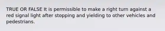 TRUE OR FALSE It is permissible to make a right turn against a red signal light after stopping and yielding to other vehicles and pedestrians.