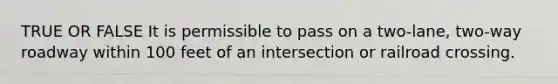 TRUE OR FALSE It is permissible to pass on a two-lane, two-way roadway within 100 feet of an intersection or railroad crossing.