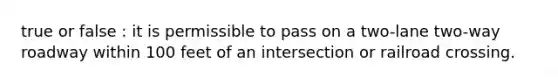 true or false : it is permissible to pass on a two-lane two-way roadway within 100 feet of an intersection or railroad crossing.