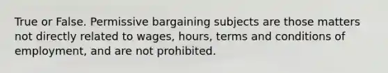 True or False. Permissive bargaining subjects are those matters not directly related to wages, hours, terms and conditions of employment, and are not prohibited.​