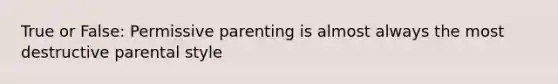 True or False: Permissive parenting is almost always the most destructive parental style