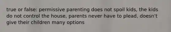 true or false: permissive parenting does not spoil kids, the kids do not control the house, parents never have to plead, doesn't give their children many options