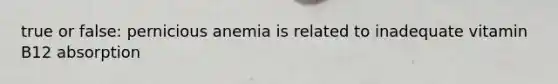 true or false: pernicious anemia is related to inadequate vitamin B12 absorption