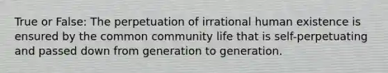 True or False: The perpetuation of irrational human existence is ensured by the common community life that is self-perpetuating and passed down from generation to generation.