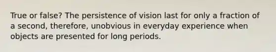 True or false? The persistence of vision last for only a fraction of a second, therefore, unobvious in everyday experience when objects are presented for long periods.