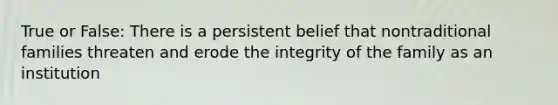 True or False: There is a persistent belief that nontraditional families threaten and erode the integrity of the family as an institution