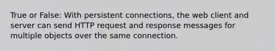 True or False: With persistent connections, the web client and server can send HTTP request and response messages for multiple objects over the same connection.