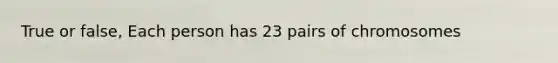 True or false, Each person has 23 pairs of chromosomes