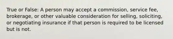 True or False: A person may accept a commission, service fee, brokerage, or other valuable consideration for selling, soliciting, or negotiating insurance if that person is required to be licensed but is not.