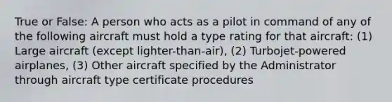 True or False: A person who acts as a pilot in command of any of the following aircraft must hold a type rating for that aircraft: (1) Large aircraft (except lighter-than-air), (2) Turbojet-powered airplanes, (3) Other aircraft specified by the Administrator through aircraft type certificate procedures