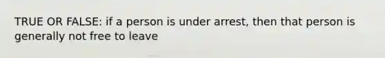 TRUE OR FALSE: if a person is under arrest, then that person is generally not free to leave