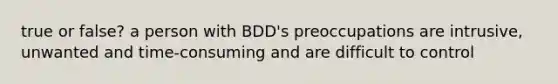 true or false? a person with BDD's preoccupations are intrusive, unwanted and time-consuming and are difficult to control