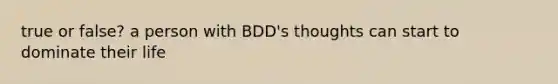 true or false? a person with BDD's thoughts can start to dominate their life