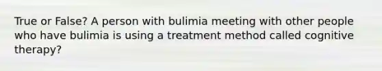 True or False? A person with bulimia meeting with other people who have bulimia is using a treatment method called cognitive therapy?