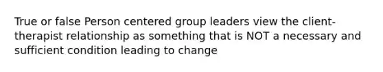 True or false Person centered group leaders view the client-therapist relationship as something that is NOT a necessary and sufficient condition leading to change