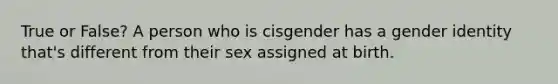 True or False? A person who is cisgender has a gender identity that's different from their sex assigned at birth.