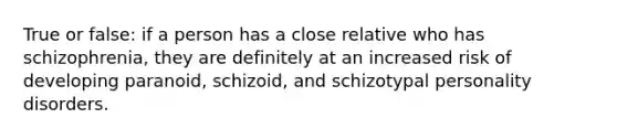 True or false: if a person has a close relative who has schizophrenia, they are definitely at an increased risk of developing paranoid, schizoid, and schizotypal personality disorders.