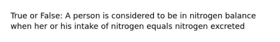 True or False: A person is considered to be in nitrogen balance when her or his intake of nitrogen equals nitrogen excreted