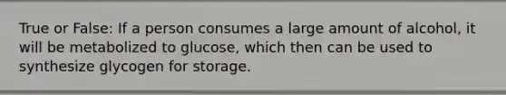 True or False: If a person consumes a large amount of alcohol, it will be metabolized to glucose, which then can be used to synthesize glycogen for storage.