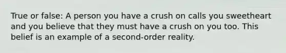 True or false: A person you have a crush on calls you sweetheart and you believe that they must have a crush on you too. This belief is an example of a second-order reality.