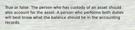 True or false: The person who has custody of an asset should also account for the asset. A person who performs both duties will best know what the balance should be in the accounting records.