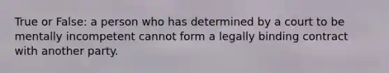 True or False: a person who has determined by a court to be mentally incompetent cannot form a legally binding contract with another party.